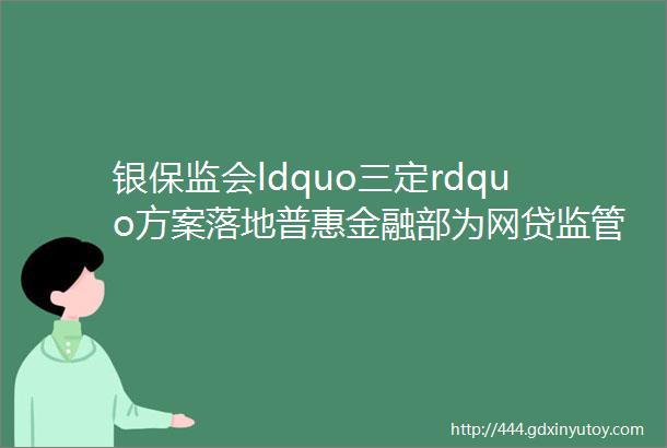 银保监会ldquo三定rdquo方案落地普惠金融部为网贷监管部门