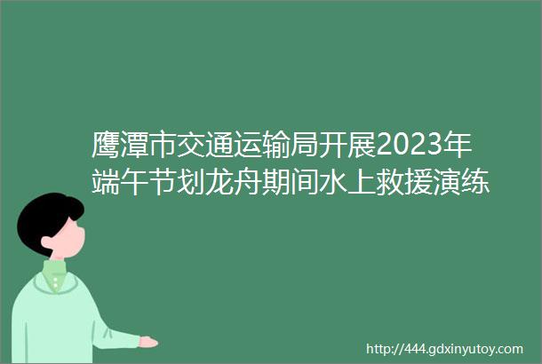 鹰潭市交通运输局开展2023年端午节划龙舟期间水上救援演练
